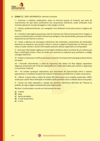 www.acasadoconcurseiro.com.br466
4.	 (5584) FCC 2009 INFORMÁTICA Internet e Intranet
I – Estimular o trabalho colaborativo, tanto na Internet quanto na Intranet, por meio de
instrumentos do tipo diário profissional (ou corporativo) eletrônico, onde conteúdos mais
recentes aparecem no topo da página e mais antigos no final.
II – Utilizar, preferencialmente, um navegador livre (Software Livre) para acesso a páginas da
Internet.
III – Transferir toda página pessoal que seja do interesse do Tribunal (arquivos html, imagens e
outros correlatos) para o servidor Intranet que abrigará o site desenvolvido, para que este fique
disponível ao uso interno e comum.
IV – Evitar a abertura de mensagens eletrônicas não solicitadas, provenientes de instituições
bancárias ou empresas, que possam induzir o acesso a páginas fraudulentas na Internet, com
vistas a roubar senhas e outras informações pessoais valiosas registradas no computador.
V – Ao enviar informações sigilosas via mensagem eletrônica deve-se utilizar de um sistema que
faça a codificação (chave, cifra), de modo que somente as máquinas que conhecem o código
consigam decifrá-lo.
VI – Utilizar a impressora multifuncional para converter em arquivo formato jpeg os documentos
em papel.
VII – Proceder, diariamente, à cópia de segurança dos dados em fitas digitais regraváveis
(algumas comportam até 72 Gb de capacidade) em mídias alternadas para manter a segurança
e economizar material.
VIII – Ao instalar quaisquer dispositivos que necessitem de comunicação entre o sistema
operacional e o hardware (espécie de tradutor/intérprete), providenciar as ações necessárias.
IX – Alterar a pasta onde o editor de textos MS-Word grava seus modelos (extensões .DOT),
sendo que a partir dessa alteração os modelos serão gravados nessa e obtidos dessa nova pasta.
X – Gravar em todo cabeçalho e rodapé das planilhas eletrônicas MS-Excel do Tribunal os
padrões de logo e página estabelecidos pela Organização.
No item I é estimulado o uso de um instrumento do tipo:
a)	 e-book.
b)	 blog.
c)	 banco de dados.
d)	 e-mail corporativo.
e)	 e-zine.
 