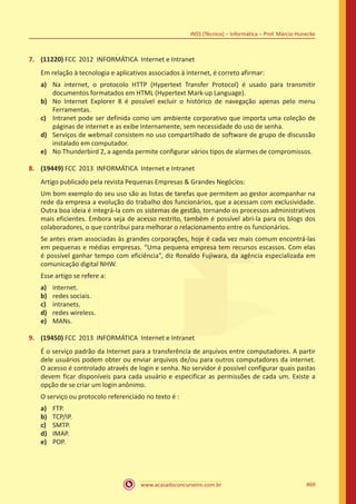 www.acasadoconcurseiro.com.br 469
INSS (Técnico) – Informática – Prof. Márcio Hunecke
7.	 (11220) FCC 2012 INFORMÁTICA Internet e Intranet
Em relação à tecnologia e aplicativos associados à internet, é correto afirmar:
a)	 Na internet, o protocolo HTTP (Hypertext Transfer Protocol) é usado para transmitir
documentos formatados em HTML (Hypertext Mark-up Language).
b)	 No Internet Explorer 8 é possível excluir o histórico de navegação apenas pelo menu
Ferramentas.
c)	 Intranet pode ser definida como um ambiente corporativo que importa uma coleção de
páginas de internet e as exibe internamente, sem necessidade do uso de senha.
d)	 Serviços de webmail consistem no uso compartilhado de software de grupo de discussão
instalado em computador.
e)	 No Thunderbird 2, a agenda permite configurar vários tipos de alarmes de compromissos.
8.	 (19449) FCC 2013 INFORMÁTICA Internet e Intranet
Artigo publicado pela revista Pequenas Empresas  Grandes Negócios:
Um bom exemplo do seu uso são as listas de tarefas que permitem ao gestor acompanhar na
rede da empresa a evolução do trabalho dos funcionários, que a acessam com exclusividade.
Outra boa ideia é integrá-la com os sistemas de gestão, tornando os processos administrativos
mais eficientes. Embora seja de acesso restrito, também é possível abri-la para os blogs dos
colaboradores, o que contribui para melhorar o relacionamento entre os funcionários.
Se antes eram associadas às grandes corporações, hoje é cada vez mais comum encontrá-las
em pequenas e médias empresas. “Uma pequena empresa tem recursos escassos. Com elas
é possível ganhar tempo com eficiência”, diz Ronaldo Fujiwara, da agência especializada em
comunicação digital NHW.
Esse artigo se refere a:
a)	 internet.
b)	 redes sociais.
c)	 intranets.
d)	 redes wireless.
e)	 MANs.
9.	 (19450) FCC 2013 INFORMÁTICA Internet e Intranet
É o serviço padrão da Internet para a transferência de arquivos entre computadores. A partir
dele usuários podem obter ou enviar arquivos de/ou para outros computadores da internet.
O acesso é controlado através de login e senha. No servidor é possível configurar quais pastas
devem ficar disponíveis para cada usuário e especificar as permissões de cada um. Existe a
opção de se criar um login anônimo.
O serviço ou protocolo referenciado no texto é :
a)	 FTP.
b)	 TCP/IP.
c)	 SMTP.
d)	 IMAP.
e)	 POP.
 