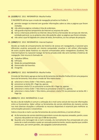 www.acasadoconcurseiro.com.br 473
INSS (Técnico) – Informática – Prof. Márcio Hunecke
18.	(11229) FCC 2011 INFORMÁTICA Mozilla Firefox
É INCORRETO afirmar que o modo de navegação privativo no Firefox 3:
a)	 permite navegar na Internet sem guardar informações sobre os sites e páginas que foram
visitadas.
b)	 não adiciona páginas visitadas à lista de endereços.
c)	 não guarda arquivos temporários da Internet ou arquivos de cache.
d)	 torna o internauta anônimo na Internet. Dessa forma o fornecedor de serviços de internet,
entidade patronal, ou os próprios sites não poderão saber as páginas que foram visitadas.
e)	 não salva o que foi digitado em caixas de texto, formulários, ou nos campos de pesquisa
19.	(19467) FCC 2012 INFORMÁTICA Internet Explorer
Devido ao modo de armazenamento do histórico de acesso em navegadores, é possível para
diferentes usuários acessando um mesmo computador visualizar e até utilizar informações
de outro usuário deste histórico ou arquivos armazenados pelos navegadores (Cookies). No
Internet Explorer 8, é possível navegar de forma privada onde não será mantido o histórico de
navegação. Este recurso é chamado de:
a)	 Trabalhar Offline.
b)	 InPrivate.
c)	 Modo de compatibilidade.
d)	 Gerenciador de Favoritos.
e)	 Incognito.
20.	(19475) FCC 2012 INFORMÁTICA Mozilla Firefox
O modo de Tela Inteira agrupa as barras de ferramentas do Mozilla Firefox 8.0 em uma pequena
barra de ferramenta. Para ativar o modo de Tela Inteira basta:
a)	 selecionar o menu Exibir  Tela inteira, apenas.
b)	 pressionar as teclas Alt + Page Up, apenas.
c)	 pressionar a tecla F11 ou pressionar as teclas Alt + Page Up, apenas.
d)	 selecionar o menu Exibir  Tela inteira ou pressionar a tecla F11, apenas.
e)	 selecionar o menu Exibir  Tela inteira, pressionar a tecla F11 ou pressionar as teclas Alt +
Page Up.
21.	(3255) FCC 2013 INFORMÁTICA E-mail
No dia a dia de trabalho é comum a utilização do e-mail como veículo de troca de informações
entre os funcionários. Saber utilizar as ferramentas de correio eletrônico de maneira correta
nas mais diversas situações e utilizando os recursos disponíveis é essencial para melhorar as
comunicações pessoais e corporativas.
Sobre a troca de e-mail e uso das ferramentas de correio eletrônico, é correto afirmar:
a)	 As ferramentas de correio eletrônico permitem o envio de arquivos anexados, porém, esses
arquivos não podem ter mais que 5 MB de tamanho.
b)	 Quando uma mensagem de e-mail é enviada, ela normalmente fica armazenada em uma
pasta de e-mails enviados e pode ser acessada posteriormente, exceto aquelas que contêm
anexos pois, por serem grandes, são apagadas automaticamente.
 