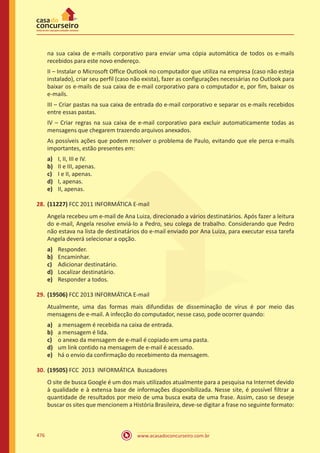 www.acasadoconcurseiro.com.br476
na sua caixa de e-mails corporativo para enviar uma cópia automática de todos os e-mails
recebidos para este novo endereço.
II – Instalar o Microsoft Office Outlook no computador que utiliza na empresa (caso não esteja
instalado), criar seu perfil (caso não exista), fazer as configurações necessárias no Outlook para
baixar os e-mails de sua caixa de e-mail corporativo para o computador e, por fim, baixar os
e-mails.
III – Criar pastas na sua caixa de entrada do e-mail corporativo e separar os e-mails recebidos
entre essas pastas.
IV – Criar regras na sua caixa de e-mail corporativo para excluir automaticamente todas as
mensagens que chegarem trazendo arquivos anexados.
As possíveis ações que podem resolver o problema de Paulo, evitando que ele perca e-mails
importantes, estão presentes em:
a)	 I, II, III e IV.
b)	 II e III, apenas.
c)	 I e II, apenas.
d)	 I, apenas.
e)	 II, apenas.
28.	(11227) FCC 2011 INFORMÁTICA E-mail
Angela recebeu um e-mail de Ana Luiza, direcionado a vários destinatários. Após fazer a leitura
do e-mail, Angela resolve enviá-lo a Pedro, seu colega de trabalho. Considerando que Pedro
não estava na lista de destinatários do e-mail enviado por Ana Luiza, para executar essa tarefa
Angela deverá selecionar a opção.
a)	 Responder.
b)	 Encaminhar.
c)	 Adicionar destinatário.
d)	 Localizar destinatário.
e)	 Responder a todos.
29.	(19506) FCC 2013 INFORMÁTICA E-mail
Atualmente, uma das formas mais difundidas de disseminação de vírus é por meio das
mensagens de e-mail. A infecção do computador, nesse caso, pode ocorrer quando:
a)	 a mensagem é recebida na caixa de entrada.
b)	 a mensagem é lida.
c)	 o anexo da mensagem de e-mail é copiado em uma pasta.
d)	 um link contido na mensagem de e-mail é acessado.
e)	 há o envio da confirmação do recebimento da mensagem.
30.	(19505) FCC 2013 INFORMÁTICA Buscadores
O site de busca Google é um dos mais utilizados atualmente para a pesquisa na Internet devido
à qualidade e à extensa base de informações disponibilizada. Nesse site, é possível filtrar a
quantidade de resultados por meio de uma busca exata de uma frase. Assim, caso se deseje
buscar os sites que mencionem a História Brasileira, deve-se digitar a frase no seguinte formato:
 