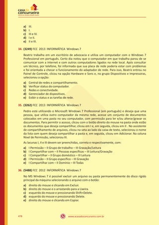 www.acasadoconcurseiro.com.br478
a)	 III.
b)	 I.
c)	 III e IV.
d)	 I e II.
e)	 II e III.
34.	(3249) FCC 2013 INFORMÁTICA Windows 7
Beatriz trabalha em um escritório de advocacia e utiliza um computador com o Windows 7
Professional em português. Certo dia notou que o computador em que trabalha parou de se
comunicar com a internet e com outros computadores ligados na rede local. Após consultar
um técnico, por telefone, foi informada que sua placa de rede poderia estar com problemas
e foi orientada a checar o funcionamento do adaptador de rede. Para isso, Beatriz entrou no
Painel de Controle, clicou na opção Hardware e Sons e, no grupo Dispositivos e Impressoras,
selecionou a opção:
a)	 Central de redes e compartilhamento.
b)	 Verificar status do computador.
c)	 Redes e conectividade.
d)	 Gerenciador de dispositivos.
e)	 Exibir o status e as tarefas de rede.
35.	(3262) FCC 2013 INFORMÁTICA Windows 7
Pedro está utilizando o Microsoft Windows 7 Professional (em português) e deseja que uma
pessoa, que utiliza outro computador da mesma rede, acesse um conjunto de documentos
colocados em uma pasta no seu computador, com permissão para ler e/ou alterar/gravar os
documentos. Para permitir o acesso, clicou com o botão direito do mouse na pasta onde estão
os documentos que deseja compartilhar, clicou em I e, em seguida, clicou em II . No assistente
de compartilhamento de arquivos, clicou na seta ao lado da caixa de texto, selecionou o nome
da lista com quem deseja compartilhar a pasta e, em seguida, clicou em Adicionar. Na coluna
Nível de Permissão, selecionou III.
As lacunas I, II e III devem ser preenchidas, correta e respectivamente, com:
a)	 I Permissão – II Grupo de trabalho – III Gravação/Leitura
b)	 I Compartilhar com – II Pessoas específicas – III Leitura/Gravação
c)	 I Compartilhar – II Grupo doméstico – III Leitura
d)	 I Permissão – II Grupo específico – III Gravação
e)	 I Compartilhar com – II Domínio – III Todas
36.	(5488) FCC 2012 INFORMÁTICA Windows 7
No MS Windows 7 é possível excluir um arquivo ou pasta permanentemente do disco rígido
principal da máquina selecionando o arquivo com o botão:
a)	 direito do mouse e clicando em Excluir.
b)	 direito do mouse e o arrastando para a Lixeira.
c)	 esquerdo do mouse e pressionando Shift+Delete.
d)	 esquerdo do mouse e pressionando Delete.
e)	 direito do mouse e clicando em Copiar.
 