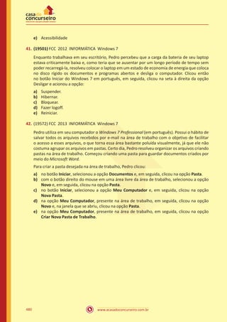 www.acasadoconcurseiro.com.br480
e)	 Acessibilidade
41.	(19501) FCC 2012 INFORMÁTICA Windows 7
Enquanto trabalhava em seu escritório, Pedro percebeu que a carga da bateria de seu laptop
estava criticamente baixa e, como teria que se ausentar por um longo período de tempo sem
poder recarregá-la, resolveu colocar o laptop em um estado de economia de energia que coloca
no disco rígido os documentos e programas abertos e desliga o computador. Clicou então
no botão Iniciar do Windows 7 em português, em seguida, clicou na seta à direita da opção
Desligar e acionou a opção:
a)	 Suspender.
b)	 Hibernar.
c)	 Bloquear.
d)	 Fazer logoff.
e)	 Reiniciar.
42.	(19572) FCC 2013 INFORMÁTICA Windows 7
Pedro utiliza em seu computador o Windows 7 Professional (em português). Possui o hábito de
salvar todos os arquivos recebidos por e-mail na área de trabalho com o objetivo de facilitar
o acesso a esses arquivos, o que torna essa área bastante poluída visualmente, já que ele não
costuma agrupar os arquivos em pastas. Certo dia, Pedro resolveu organizar os arquivos criando
pastas na área de trabalho. Começou criando uma pasta para guardar documentos criados por
meio do Microsoft Word.
Para criar a pasta desejada na área de trabalho, Pedro clicou:
a)	 no botão Iniciar, selecionou a opção Documentos e, em seguida, clicou na opção Pasta.
b)	 com o botão direito do mouse em uma área livre da área de trabalho, selecionou a opção
Novo e, em seguida, clicou na opção Pasta.
c)	 no botão Iniciar, selecionou a opção Meu Computador e, em seguida, clicou na opção
Nova Pasta.
d)	 na opção Meu Computador, presente na área de trabalho, em seguida, clicou na opção
Novo e, na janela que se abriu, clicou na opção Pasta.
e)	 na opção Meu Computador, presente na área de trabalho, em seguida, clicou na opção
Criar Nova Pasta de Trabalho.
 