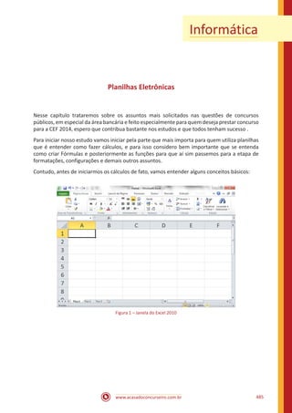 www.acasadoconcurseiro.com.br 485
Informática
Planilhas Eletrônicas
Nesse capítulo trataremos sobre os assuntos mais solicitados nas questões de concursos
públicos, em especial da área bancária e feito especialmente para quem deseja prestar concurso
para a CEF 2014, espero que contribua bastante nos estudos e que todos tenham sucesso .
Para iniciar nosso estudo vamos iniciar pela parte que mais importa para quem utiliza planilhas
que é entender como fazer cálculos, e para isso considero bem importante que se entenda
como criar Fórmulas e posteriormente as funções para que aí sim passemos para a etapa de
formatações, configurações e demais outros assuntos.
Contudo, antes de iniciarmos os cálculos de fato, vamos entender alguns conceitos básicos:
Figura 1 – Janela do Excel 2010
 
