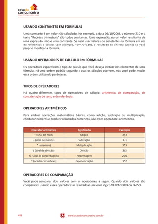 www.acasadoconcurseiro.com.br488
USANDO CONSTANTES EM FÓRMULAS
Uma constante é um valor não calculado. Por exemplo, a data 09/10/2008, o número 210 e o
texto Receitas trimestrais são todos constantes. Uma expressão, ou um valor resultante de
uma expressão, não é uma constante. Se você usar valores de constantes na fórmula em vez
de referências a células (por exemplo, =30+70+110), o resultado se alterará apenas se você
próprio modificar a fórmula.
USANDO OPERADORES DE CÁLCULO EM FÓRMULAS
Os operadores especificam o tipo de cálculo que você deseja efetuar nos elementos de uma
fórmula. Há uma ordem padrão segundo a qual os cálculos ocorrem, mas você pode mudar
essa ordem utilizando parênteses.
TIPOS DE OPERADORES
Há quatro diferentes tipos de operadores de cálculo: aritmético, de comparação, de
concatenação de texto e de referência.
OPERADORES ARITMÉTICOS
Para efetuar operações matemáticas básicas, como adição, subtração ou multiplicação,
combinar números e produzir resultados numéricos, use estes operadores aritméticos.
Operador aritmético Significado Exemplo
+ (sinal de mais) Adição 3+3
– (sinal de menos) Subtração 3–1
* (asterisco) Multiplicação 3*3
/ (sinal de divisão) Divisão 3/3
% (sinal de porcentagem) Porcentagem 20%
^ (acento circunflexo) Exponenciação 3^2
OPERADORES DE COMPARAÇÃO
Você pode comparar dois valores com os operadores a seguir. Quando dois valores são
comparados usando esses operadores o resultado é um valor lógico VERDADEIRO ou FALSO.
 