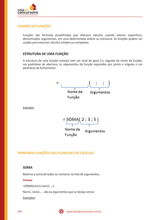 www.acasadoconcurseiro.com.br490
USANDO AS FUNÇÕES
Funções são fórmulas predefinidas que efetuam cálculos usando valores específicos,
denominados argumentos, em uma determinada ordem ou estrutura. As funções podem ser
usadas para executar cálculos simples ou complexos.
ESTRUTURA DE UMA FUNÇÃO
A estrutura de uma função começa com um sinal de igual (=), seguido do nome da função,
um parêntese de abertura, os argumentos da função separados por ponto e vírgulas e um
parêntese de fechamento.
Exemplo:
PRINCIPAIS FUNÇÕES DAS PLANILHAS DE CÁLCULO
SOMA
Retorna a soma de todos os números na lista de argumentos.
Sintaxe
=SOMA(núm1;núm2; ...)
Núm1, núm2,... são os argumentos que se deseja somar.
Exemplos:
 