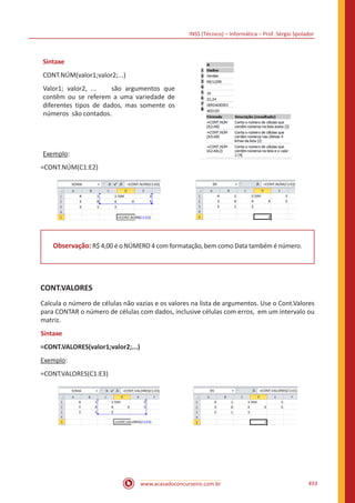 INSS (Técnico) – Informática – Prof. Sérgio Spolador
www.acasadoconcurseiro.com.br 493
Sintaxe
CONT.NÚM(valor1;valor2;...)
Valor1; valor2, ... são argumentos que
contêm ou se referem a uma variedade de
diferentes tipos de dados, mas somente os
números são contados.
Exemplo:
=CONT.NÚM(C1:E2)
Observação: R$ 4,00 é o NÚMERO 4 com formatação, bem como Data também é número.
CONT.VALORES
Calcula o número de células não vazias e os valores na lista de argumentos. Use o Cont.Valores
para CONTAR o número de células com dados, inclusive células com erros, em um intervalo ou
matriz.
Sintaxe
=CONT.VALORES(valor1;valor2;...)
Exemplo:
=CONT.VALORES(C1:E3)
 
