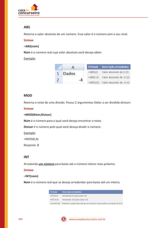 www.acasadoconcurseiro.com.br496
ABS
Retorna o valor absoluto de um número. Esse valor é o número sem o seu sinal.
Sintaxe
=ABS(núm)
Núm é o número real cujo valor absoluto você deseja obter.
Exemplo:
MOD
Retorna o resto de uma divisão. Possui 2 argumentos (Valor a ser dividido:divisor)
Sintaxe
=MOD(Núm;Divisor)
Núm é o número para o qual você deseja encontrar o resto.
Divisor é o número pelo qual você deseja dividir o número.
Exemplo:
=MOD(6;4)
Resposta: 2
INT
Arredonda um número para baixo até o número inteiro mais próximo.
Sintaxe
=INT(núm)
Núm é o número real que se deseja arredondar para baixo até um inteiro.
 
