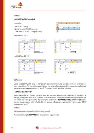 www.acasadoconcurseiro.com.br500
Sintaxe
=MENOR(MATRIZ;posição)
Exemplos:
=MENOR(A3:D4;3)
Qual o terceiro MENOR número:
2 4 6 9 12 23 35 50 	 Resposta → 6
=MENOR(A1:C5;5)
=MENOR(A1:C5;19)
SOMASE
Use a função SOMASE para somar os valores em um intervalo que atendem aos critérios que
você especificar. Por exemplo, suponha que em uma coluna que contém números, você deseja
somar apenas os valores maiores que 5. É possível usar a seguinte fórmula:
=SOMASE(B2:B25;5)
Nesse exemplo, os critérios são aplicados aos mesmos valores que estão sendo somados. Se
desejar, você pode aplicar os critérios a um intervalo e somar os valores correspondentes em
um intervalo correspondente. Por exemplo, a fórmula =SOMASE(B2:B5;John;C2:C5) soma
apenas os valores no intervalo C2:C5, em que as células correspondentes no intervalo B2:B5
equivalem a John.
Sintaxe
=SOMASE(intervalo;critérios;[intervalo_soma])
A sintaxe da função SOMASE tem os seguintes argumentos:
 