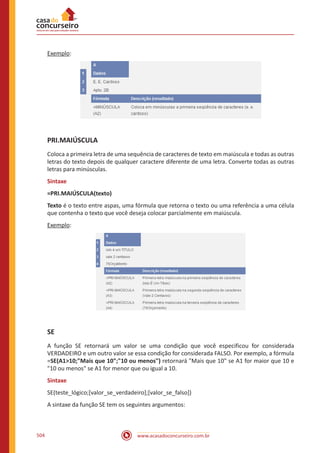 www.acasadoconcurseiro.com.br504
Exemplo:
PRI.MAIÚSCULA
Coloca a primeira letra de uma sequência de caracteres de texto em maiúscula e todas as outras
letras do texto depois de qualquer caractere diferente de uma letra. Converte todas as outras
letras para minúsculas.
Sintaxe
=PRI.MAIÚSCULA(texto)
Texto é o texto entre aspas, uma fórmula que retorna o texto ou uma referência a uma célula
que contenha o texto que você deseja colocar parcialmente em maiúscula.
Exemplo:
SE
A função SE retornará um valor se uma condição que você especificou for considerada
VERDADEIRO e um outro valor se essa condição for considerada FALSO. Por exemplo, a fórmula
=SE(A110;Mais que 10;10 ou menos) retornará Mais que 10 se A1 for maior que 10 e
10 ou menos se A1 for menor que ou igual a 10.
Sintaxe
SE(teste_lógico;[valor_se_verdadeiro];[valor_se_falso])
A sintaxe da função SE tem os seguintes argumentos:
 