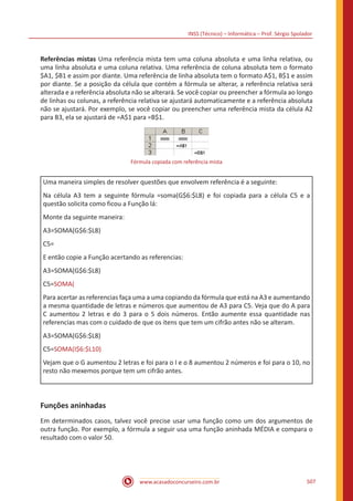 INSS (Técnico) – Informática – Prof. Sérgio Spolador
www.acasadoconcurseiro.com.br 507
Referências mistas Uma referência mista tem uma coluna absoluta e uma linha relativa, ou
uma linha absoluta e uma coluna relativa. Uma referência de coluna absoluta tem o formato
$A1, $B1 e assim por diante. Uma referência de linha absoluta tem o formato A$1, B$1 e assim
por diante. Se a posição da célula que contém a fórmula se alterar, a referência relativa será
alterada e a referência absoluta não se alterará. Se você copiar ou preencher a fórmula ao longo
de linhas ou colunas, a referência relativa se ajustará automaticamente e a referência absoluta
não se ajustará. Por exemplo, se você copiar ou preencher uma referência mista da célula A2
para B3, ela se ajustará de =A$1 para =B$1.
Fórmula copiada com referência mista
Uma maneira simples de resolver questões que envolvem referência é a seguinte:
Na célula A3 tem a seguinte fórmula =soma(G$6:$L8) e foi copiada para a célula C5 e a
questão solicita como ficou a Função lá:
Monte da seguinte maneira:
A3=SOMA(G$6:$L8)
C5=
E então copie a Função acertando as referencias:
A3=SOMA(G$6:$L8)
C5=SOMA(
Para acertar as referencias faça uma a uma copiando da fórmula que está na A3 e aumentando
a mesma quantidade de letras e números que aumentou de A3 para C5. Veja que do A para
C aumentou 2 letras e do 3 para o 5 dois números. Então aumente essa quantidade nas
referencias mas com o cuidado de que os itens que tem um cifrão antes não se alteram.
A3=SOMA(G$6:$L8)
C5=SOMA(I$6:$L10)
Vejam que o G aumentou 2 letras e foi para o I e o 8 aumentou 2 números e foi para o 10, no
resto não mexemos porque tem um cifrão antes.
Funções aninhadas
Em determinados casos, talvez você precise usar uma função como um dos argumentos de
outra função. Por exemplo, a fórmula a seguir usa uma função aninhada MÉDIA e compara o
resultado com o valor 50.
 