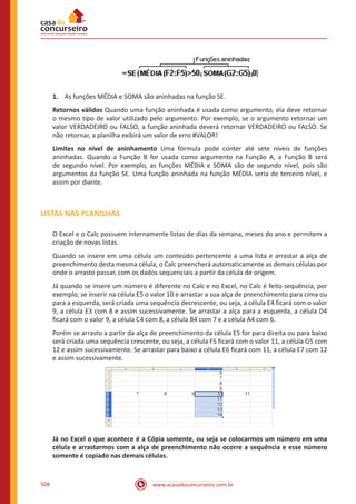 www.acasadoconcurseiro.com.br508
1.	 As funções MÉDIA e SOMA são aninhadas na função SE.
Retornos válidos Quando uma função aninhada é usada como argumento, ela deve retornar
o mesmo tipo de valor utilizado pelo argumento. Por exemplo, se o argumento retornar um
valor VERDADEIRO ou FALSO, a função aninhada deverá retornar VERDADEIRO ou FALSO. Se
não retornar, a planilha exibirá um valor de erro #VALOR!
Limites no nível de aninhamento Uma fórmula pode conter até sete níveis de funções
aninhadas. Quando a Função B for usada como argumento na Função A, a Função B será
de segundo nível. Por exemplo, as funções MÉDIA e SOMA são de segundo nível, pois são
argumentos da função SE. Uma função aninhada na função MÉDIA seria de terceiro nível, e
assim por diante.
LISTAS NAS PLANILHAS
O Excel e o Calc possuem internamente listas de dias da semana, meses do ano e permitem a
criação de novas listas.
Quando se insere em uma célula um conteúdo pertencente a uma lista e arrastar a alça de
preenchimento desta mesma célula, o Calc preencherá automaticamente as demais células por
onde o arrasto passar, com os dados sequenciais a partir da célula de origem.
Já quando se insere um número é diferente no Calc e no Excel, no Calc é feito sequência, por
exemplo, se inserir na célula E5 o valor 10 e arrastar a sua alça de preenchimento para cima ou
para a esquerda, será criada uma sequência decrescente, ou seja, a célula E4 ficará com o valor
9, a célula E3 com 8 e assim sucessivamente. Se arrastar a alça para a esquerda, a célula D4
ficará com o valor 9, a célula C4 com 8, a célula B4 com 7 e a célula A4 com 6.
Porém se arrasto a partir da alça de preenchimento da célula E5 for para direita ou para baixo
será criada uma sequência crescente, ou seja, a célula F5 ficará com o valor 11, a célula G5 com
12 e assim sucessivamente. Se arrastar para baixo a célula E6 ficará com 11, a célula E7 com 12
e assim sucessivamente.
Já no Excel o que acontece é a Cópia somente, ou seja se colocarmos um número em uma
célula e arrastarmos com a alça de preenchimento não ocorre a sequência e esse número
somente é copiado nas demais células.
 