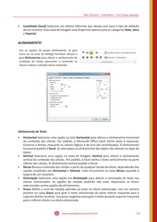 INSS (Técnico) – Informática – Prof. Sérgio Spolador
www.acasadoconcurseiro.com.br 511
•• Localidade (local) Selecione um idioma diferente que deseja usar para o tipo de exibição
de um número. Esta caixa de listagem está disponível apenas para as categorias Data, Hora
e Especial.
ALINHAMENTO
Use as opções do grupo alinhamento na guia
início ou na caixa de diálogo Formatar Células a
guia Alinhamento para alterar o alinhamento do
conteúdo da célula, posicionar o conteúdo na
célula e alterar a direção desse conteúdo.
Alinhamento de Texto
•• Horizontal Selecione uma opção na lista Horizontal para alterar o alinhamento horizontal
do conteúdo das células. Por padrão, o Microsoft Office Excel alinha texto à esquerda,
números à direita, enquanto os valores lógicos e de erro são centralizados. O alinhamento
horizontal padrão é Geral. As alterações no alinhamento dos dados não alteram os tipos de
dados.
•• Vertical Selecione uma opção na caixa de listagem Vertical para alterar o alinhamento
vertical do conteúdo das células. Por padrão, o Excel alinha o texto verticalmente na parte
inferior das células. O alinhamento vertical padrão é Geral.
•• Recuo Recua o conteúdo das células a partir de qualquer borda da célula, dependendo das
opções escolhidas em Horizontal e Vertical. Cada incremento na caixa Recuo equivale à
largura de um caractere.
•• Orientação Selecione uma opção em Orientação para alterar a orientação do texto nas
células selecionadas. As opções de rotação poderão não estar disponíveis se forem
selecionadas outras opções de alinhamento.
•• Graus Define o nível de rotação aplicado ao texto na célula selecionada. Use um número
positivo na caixa Graus para girar o texto selecionado da parte inferior esquerda para a
superior direita na célula. Use graus negativos para girar o texto da parte superior esquerda
para a inferior direita na célula selecionada.
 