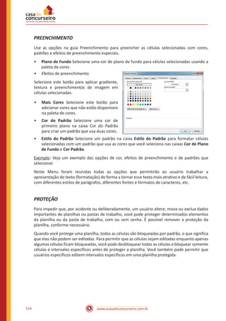 www.acasadoconcurseiro.com.br514
PREENCHIMENTO
Use as opções na guia Preenchimento para preencher as células selecionadas com cores,
padrões e efeitos de preenchimento especiais.
•• Plano de Fundo Selecione uma cor de plano de fundo para células selecionadas usando a
paleta de cores
•• Efeitos de preenchimento
Selecione este botão para aplicar gradiente,
textura e preenchimentos de imagem em
células selecionadas.
•• Mais Cores Selecione este botão para
adicionar cores que não estão disponíveis
na paleta de cores.
•• Cor do Padrão Selecione uma cor de
primeiro plano na caixa Cor do Padrão
para criar um padrão que usa duas cores.
•• Estilo do Padrão Selecione um padrão na caixa Estilo do Padrão para formatar células
selecionadas com um padrão que usa as cores que você seleciona nas caixas Cor de Plano
de Fundo e Cor Padrão.
Exemplo: Veja um exemplo das opções de cor, efeitos de preenchimento e de padrões que
selecionar.
Neste Menu foram reunidas todas as opções que permitirão ao usuário trabalhar a
apresentação do texto (formatação) de forma a tornar esse texto mais atrativo e de fácil leitura,
com diferentes estilos de parágrafos, diferentes fontes e formatos de caracteres, etc.
PROTEÇÃO
Para impedir que, por acidente ou deliberadamente, um usuário altere, mova ou exclua dados
importantes de planilhas ou pastas de trabalho, você pode proteger determinados elementos
da planilha ou da pasta de trabalho, com ou sem senha. É possível remover a proteção da
planilha, conforme necessário.
Quando você protege uma planilha, todas as células são bloqueadas por padrão, o que significa
que elas não podem ser editadas. Para permitir que as células sejam editadas enquanto apenas
algumas células ficam bloqueadas, você pode desbloquear todas as células e bloquear somente
células e intervalos específicos antes de proteger a planilha. Você também pode permitir que
usuários específicos editem intervalos específicos em uma planilha protegida.
 