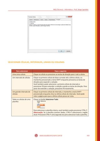 INSS (Técnico) – Informática – Prof. Sérgio Spolador
www.acasadoconcurseiro.com.br 515
SELECIONAR CÉLULAS, INTERVALOS, LINHAS OU COLUNAS
Para selecionar Faça o seguinte
Uma única célula Clique na célula ou pressione as teclas de direção para ir até a célula.
Um intervalo de células Clique na primeira célula da faixa e arraste até a última célula, ou
mantenha pressionada a tecla SHIFT enquanto pressiona as teclas de
direção para expandir a seleção.
Você também pode selecionar a primeira célula do intervalo e
pressionar F8 para estender a seleção usando as teclas de direção. Para
parar de estender a seleção, pressione F8 novamente.
Um grande intervalo de
células
Clique na primeira célula do intervalo, e mantenha a tecla SHIFT
pressionada enquanto clica na última célula do intervalo. Você pode
rolar a página para que a última célula possa ser vista.
Todas as células de uma
planilha
Clique no botão Selecionar Tudo.
Para selecionar a planilha inteira, você também pode pressionar CTRL+T.
Observação: Se a planilha contiver dados, CTRL+T selecionará a região
atual. Pressione CTRL+T uma segunda vez para selecionar toda a planilha.
 