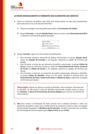 www.acasadoconcurseiro.com.br522
ALTERAR MANUALMENTE O FORMATO DOS ELEMENTOS DO GRÁFICO
1.	 Clique no elemento de gráfico cujo estilo você deseja alterar ou siga este procedimento
para selecioná-lo em uma lista de elementos:
1.	 Clique em qualquer local do gráfico para exibir as Ferramentas de Gráfico.
2.	 Na guia Formatar, no grupo Seleção Atual, clique na seta na caixa Elementos de Gráfico
e selecione o elemento de gráfico desejado.
2.	 Na guia Formato, siga um ou mais destes procedimentos:
•• Para formatar qualquer elemento do gráfico selecionado, no grupo Seleção Atual,
clique em Seleção de Formato e, em seguida, selecione as opções de formato que
deseja.
•• Para formatar a forma de um elemento do gráfico selecionado, no grupo Estilos de
Forma, clique no estilo que deseja ou clique em Preenchimento de Forma, Contorno
da Forma ou Efeitos de Forma e, em seguida, selecione as opções de formato que
deseja.
•• Para formatar o texto de um elemento do gráfico selecionado utilizando o WordArt,
no grupo Estilos de WordArt, clique em um estilo. Também é possível clicar em
Preenchimento do Texto, Contorno do Texto ou Efeitos de Texto e selecionar as opções
de formato que desejar.
Observações: Depois de aplicar um estilo de WordArt, não é remover o formato des-
se WordArt. Se não quiser o estilo de WordArt selecionado, escolha outro ou clique
em Desfazer na Barra de Ferramentas de Acesso Rápido para retornar ao formato de
texto anterior.
3.	 Dica Para utilizar a formatação de texto normal com o objetivo formatar o texto nos
elementos do gráfico, clique com o botão direito ou selecione o texto e clique nas opções
de formatação desejadas na Minibarra de ferramentas. Também é possível usar os botões
de formatação da faixa de opções (guia Página Inicial, grupo Fonte).
 