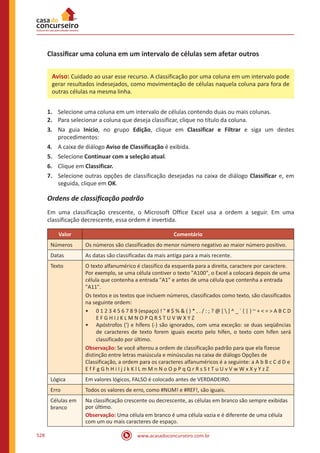 www.acasadoconcurseiro.com.br528
Classificar uma coluna em um intervalo de células sem afetar outros
1.	 Selecione uma coluna em um intervalo de células contendo duas ou mais colunas.
2.	 Para selecionar a coluna que deseja classificar, clique no título da coluna.
3.	 Na guia Início, no grupo Edição, clique em Classificar e Filtrar e siga um destes
procedimentos:
4.	 A caixa de diálogo Aviso de Classificação é exibida.
5.	 Selecione Continuar com a seleção atual.
6.	 Clique em Classificar.
7.	 Selecione outras opções de classificação desejadas na caixa de diálogo Classificar e, em
seguida, clique em OK.
Ordens de classificação padrão
Em uma classificação crescente, o Microsoft Office Excel usa a ordem a seguir. Em uma
classificação decrescente, essa ordem é invertida.
Valor Comentário
Números Os números são classificados do menor número negativo ao maior número positivo.
Datas As datas são classificadas da mais antiga para a mais recente.
Texto O texto alfanumérico é classifico da esquerda para a direita, caractere por caractere.
Por exemplo, se uma célula contiver o texto A100, o Excel a colocará depois de uma
célula que contenha a entrada A1 e antes de uma célula que contenha a entrada
A11.
Os textos e os textos que incluem números, classificados como texto, são classificados
na seguinte ordem:
•• 0 1 2 3 4 5 6 7 8 9 (espaço) !  # $ %  ( ) * , . / : ; ? @ [  ] ^ _ ` { | } ~ +  =  A B C D
E F G H I J K L M N O P Q R S T U V W X Y Z
•• Apóstrofos (') e hífens (-) são ignorados, com uma exceção: se duas seqüências
de caracteres de texto forem iguais exceto pelo hífen, o texto com hífen será
classificado por último.
Observação: Se você alterou a ordem de classificação padrão para que ela fizesse
distinção entre letras maiúscula e minúsculas na caixa de diálogo Opções de
Classificação, a ordem para os caracteres alfanuméricos é a seguinte: a A b B c C d D e
E f F g G h H i I j J k K l L m M n N o O p P q Q r R s S t T u U v V w W x X y Y z Z
Lógica Em valores lógicos, FALSO é colocado antes de VERDADEIRO.
Erro Todos os valores de erro, como #NUM! e #REF!, são iguais.
Células em
branco
Na classificação crescente ou decrescente, as células em branco são sempre exibidas
por último.
Observação: Uma célula em branco é uma célula vazia e é diferente de uma célula
com um ou mais caracteres de espaço.
Aviso: Cuidado ao usar esse recurso. A classificação por uma coluna em um intervalo pode
gerar resultados indesejados, como movimentação de células naquela coluna para fora de
outras células na mesma linha.
 
