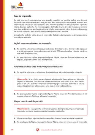 www.acasadoconcurseiro.com.br530
Área de Impressão
Se você imprime frequentemente uma seleção específica da planilha, defina uma área de
impressão que inclua apenas essa seleção. Uma área de impressão corresponde a um ou mais
intervalos de células que você seleciona para imprimir quando não deseja imprimir a planilha
inteira. Quando a planilha for impressa após a definição de uma área de impressão, somente
essa área será impressa. Você pode adicionar células para expandir a área de impressão quando
necessário e limpar a área de impressão para imprimir toda a planilha.
Uma planilha pode ter várias áreas de impressão. Cada área de impressão será impressa como
uma página separada.
Definir uma ou mais áreas de impressão
1.	 Na planilha, selecione as células que você deseja definir como área de impressão. É possível
criar várias áreas de impressão mantendo a tecla CTRL pressionada e clicando nas áreas
que você deseja imprimir.
2.	 Na guia Layout da Página, no grupo Configurar Página, clique em Área de Impressão e, em
seguida, clique em Definir Área de Impressão.
Adicionar células a uma área de impressão existente
1.	 Na planilha, selecione as células que deseja adicionar à área de impressão existente.
Observação: Se as células que você deseja adicionar não forem adjacentes à área de
impressão existente, uma área de impressão adicional será criada. Cada área de im-
pressão em uma planilha é impressa como uma página separada. Somente as células
adjacentes podem ser adicionadas a uma área de impressão existente.
2.	 Na guia Layout da Página, no grupo Configurar Página, clique em Área de Impressão e, em
seguida, clique em Adicionar à Área de Impressão.
Limpar uma área de impressão
Observação: Se a sua planilha contiver várias áreas de impressão, limpar uma área de
impressão removerá todas as áreas de impressão na planilha.
1.	 Clique em qualquer lugar da planilha na qual você deseja limpar a área de impressão.
2.	 Na guia Layout da Página, no grupo Configurar Página, clique em Limpar Área de Impressão.
 