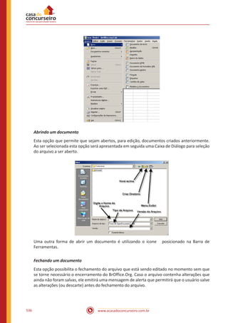 www.acasadoconcurseiro.com.br536
Abrindo um documento
Esta opção que permite que sejam abertos, para edição, documentos criados anteriormente.
Ao ser selecionada esta opção será apresentada em seguida uma Caixa de Diálogo para seleção
do arquivo a ser aberto.
Uma outra forma de abrir um documento é utilizando o ícone posicionado na Barra de
Ferramentas.
Fechando um documento
Esta opção possibilita o fechamento do arquivo que está sendo editado no momento sem que
se torne necessário o encerramento do BrOffice.Org. Caso o arquivo contenha alterações que
ainda não foram salvas, ele emitirá uma mensagem de alerta que permitirá que o usuário salve
as alterações (ou descarte) antes do fechamento do arquivo.
 