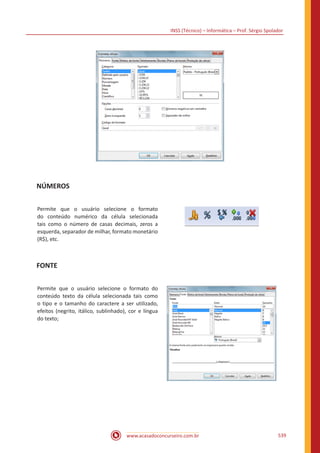 INSS (Técnico) – Informática – Prof. Sérgio Spolador
www.acasadoconcurseiro.com.br 539
NÚMEROS
Permite que o usuário selecione o formato
do conteúdo numérico da célula selecionada
tais como o número de casas decimais, zeros a
esquerda, separador de milhar, formato monetário
(R$), etc.
FONTE
Permite que o usuário selecione o formato do
conteúdo texto da célula selecionada tais como
o tipo e o tamanho do caractere a ser utilizado,
efeitos (negrito, itálico, sublinhado), cor e língua
do texto;
 