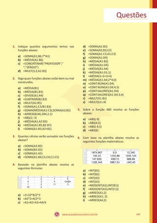 www.acasadoconcurseiro.com.br 547
Questões
1.	 Indique quantos argumentos temos nas
funções abaixo:
a)	 =SOMA(A1;B6;7*A1)
b)	 =MÉDIA(A1:B6)
c)	 =CONCATENAR(“PROFESSOR”;”
“;”SÉRGIO”)
d)	 =MULT(3;2;A1:B3)
2.	 Diga quais funções abaixo estão bem ou mal
construídas.
a)	 =MÉDIA(B1)
b)	 =MÉDIA(B1;B3)
c)	 =DIVIDE(A1:A4)
d)	 =SUBTRAIR(B2;B3)
e)	 =MULT(A2:B5)
f)	 =SOMA(A1:C3/B1:B3)
g)	 =SOMA(MÉDIA(A1:C3);SOMA(A3;B2)
h)	 =ARRED(8246,344;2;1)
i)	 =ABS(2;-3)
j)	 =MÉDIA(A1;A2:B3)
k)	 =MÉDIA(A1:B5;B2:B7)
l)	 =SOMA(A1:B3;A2+B2)
3.	 Quantas células serão somadas nas funções
abaixo?
a)	 =SOMA(A3:B5)
b)	 =SOMA(B2:D5)
c)	 =SOMA(A1:A5)
d)	 =SOMA(A1:B4;C5;C4;C1:C5)
4.	 Baseado na planilha abaixo resolva as
seguintes fórmulas:
a)	 =2+10*8/2*2
b)	 =A3*2+4/2^3
c)	 =A1+A2+A3+A4/4
d)	 =SOMA(A1:B3)
e)	 =SOMA(A2;B3;C2)
f)	 =SOMA(A1:C3;A1;C3)
g)	 =SOMA(A1:D4)
h)	 =MÉDIA(A1:B2)
i)	 =MÉDIA(A1:D4)
j)	 =MÉDIA(A1:A4)
k)	 =MÉDIA(A1:D1;1)
l)	 =MÉDIA(1+2+3+4)
m)	 =MÉDIA(A1:A4;2*4;0)
n)	 =CONT.NÚM(A1:D4)
o)	 =CONT.NÚM(A3:D4;4;3)
p)	 =CONT.VALORES(A1:D4)
q)	 =CONT.VALORES(A1:D4;3;4)
r)	 =MULT(A1:B2)
s)	 =MULT(b3:c4)
5.	 Sobre a função ABS resolva as funções
abaixo:
a)	 =ABS(-9)
b)	 =ABS(4,5)
c)	 =ABS(-4,5)
d)	 =ABS(6)
6.	 Com base na planilha abaixo resolva as
seguintes funções matemáticas:
a)	 =INT(B1)
b)	 =INT(B2)
c)	 =INT(A2)
d)	 =INT(A3)
e)	 =MOD(INT(A2);INT(B1))
f)	 =MOD(INT(A3);INT(C1))
g)	 =ARRED(A1;2)
h)	 =ARRED(A1;-2)
i)	 =ARRED(A4;2)
 