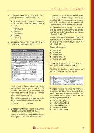 www.acasadoconcurseiro.com.br
INSS (Técnico) – Informática – Prof. Sérgio Spolador
551
4.	 (3266) INFORMÁTICA | FCC | MPE – PE |
2012 | ASSUNTOS: LIBREOFFICE CALC
No Libre Office Calc, a função que retorna
a data e hora atual do computador é
chamada:
a)	 HoraAtual().
b)	 Agora().
c)	 DataHora().
d)	 Tempo().
e)	 Horário().
5.	 (22278) INFORMÁTICA | CESPE | TCE | 2013
| ASSUNTOS: MS OFFICE EXCEL
Considerando a figura acima, que ilustra
uma planilha em edição no Excel, e os
sistemas operacionais e aplicativos dos
ambientes Microsoft Office e BrOffice,
julgue os itens subsecutivos.
O formato do texto Número do processo foi
obtido mesclando-se as células A1 e A2.
( ) Certo		 ( ) Errado
6.	 (24005) INFORMÁTICA | FDRH | BANRISUL
| 2010 | ASSUNTOS: BROFFICE CALC
Analise as afirmações a seguir sobre modos
de seleção de células no BrOffice 3.1 Cale.
I – Para selecionar as células A1:D7, pode-
se clicar, com o botão esquerdo do mouse,
na célula A1 e, em seguida, mantendo a
tecla Shift pressionada, clicar na célula D7,
também com o botão esquerdo do mouse.
II – Para selecionar as células A1 :C1;A7 :C8,
pode-se, mantendo a tecla Ctrl pressionada,
clicar com o botão esquerdo do mouse nas
células Al, Cl, A7 e C8.
III – Para selecionar as células A1;C1;A7;C8.
pode-se arrastar o mouse, mantendo o
botão esquerdo pressionado, da célula A1
até a célula C8.
Quais estão corretas?
a)	 Apenas a I.
b)	 Apenas a II.
c)	 Apenas a III.
d)	 Apenas a I e a II.
e)	 Apenas a II e a III.
7.	 (5593) INFORMÁTICA | FCC | TCE – SP |
2012 | ASSUNTOS: MS OFFICE EXCEL
Considere a planilha a seguir criada no
Microsoft Excel 2010 em Português.
A função utilizada na célula A6 retorna o
pagamento periódico de uma anuidade de
acordo com pagamentos constantes e com
uma taxa de juros constante. O uso correto
dessa função na célula A6 é:
a)	 =PGTO(A2/12;A3;A4)
b)	 =NPER(A2/12;A3;A4)
c)	 =TX(A2/12;A3;A4)
d)	 =VP(A2/12;A3;A4)
e)	 =VPL(A2/12;A3;A4).
 