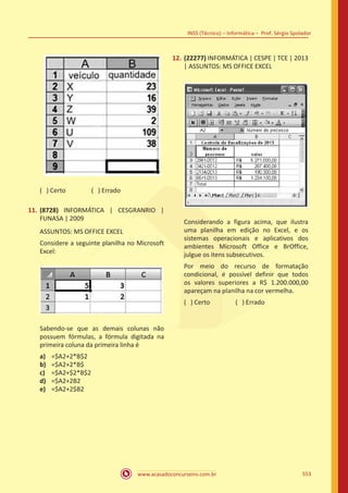 www.acasadoconcurseiro.com.br
INSS (Técnico) – Informática – Prof. Sérgio Spolador
553
( ) Certo		 ( ) Errado
11.	 (8728) INFORMÁTICA | CESGRANRIO |
FUNASA | 2009
ASSUNTOS: MS OFFICE EXCEL
Considere a seguinte planilha no Microsoft
Excel:
Sabendo-se que as demais colunas não
possuem fórmulas, a fórmula digitada na
primeira coluna da primeira linha é
a)	 =$A2+2*B$2
b)	 =$A2+2*B$
c)	 =$A2+$2*B$2
d)	 =$A2+2B2
e)	 =$A2+2$B2
12.	 (22277) INFORMÁTICA | CESPE | TCE | 2013
| ASSUNTOS: MS OFFICE EXCEL
Considerando a figura acima, que ilustra
uma planilha em edição no Excel, e os
sistemas operacionais e aplicativos dos
ambientes Microsoft Office e BrOffice,
julgue os itens subsecutivos.
Por meio do recurso de formatação
condicional, é possível definir que todos
os valores superiores a R$ 1.200.000,00
apareçam na planilha na cor vermelha.
( ) Certo		 ( ) Errado
 