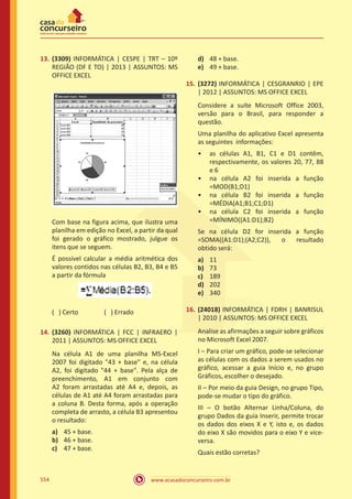 www.acasadoconcurseiro.com.br554
13.	 (3309) INFORMÁTICA | CESPE | TRT – 10º
REGIÃO (DF E TO) | 2013 | ASSUNTOS: MS
OFFICE EXCEL
Com base na figura acima, que ilustra uma
planilha em edição no Excel, a partir da qual
foi gerado o gráfico mostrado, julgue os
itens que se seguem.
É possível calcular a média aritmética dos
valores contidos nas células B2, B3, B4 e B5
a partir da fórmula
( ) Certo		 ( ) Errado
14.	 (3260) INFORMÁTICA | FCC | INFRAERO |
2011 | ASSUNTOS: MS OFFICE EXCEL
Na célula A1 de uma planilha MS-Excel
2007 foi digitado 43 + base e, na célula
A2, foi digitado 44 + base. Pela alça de
preenchimento, A1 em conjunto com
A2 foram arrastadas até A4 e, depois, as
células de A1 até A4 foram arrastadas para
a coluna B. Desta forma, após a operação
completa de arrasto, a célula B3 apresentou
o resultado:
a)	 45 + base.
b)	 46 + base.
c)	 47 + base.
d)	 48 + base.
e)	 49 + base.
15.	 (3272) INFORMÁTICA | CESGRANRIO | EPE
| 2012 | ASSUNTOS: MS OFFICE EXCEL
Considere a suíte Microsoft Office 2003,
versão para o Brasil, para responder a
questão.
Uma planilha do aplicativo Excel apresenta
as seguintes informações:
•• as células A1, B1, C1 e D1 contêm,
respectivamente, os valores 20, 77, 88
e 6
•• na célula A2 foi inserida a função
=MOD(B1;D1)
•• na célula B2 foi inserida a função
=MÉDIA(A1;B1;C1;D1)
•• na célula C2 foi inserida a função
=MÍNIMO((A1:D1);B2)
Se na célula D2 for inserida a função
=SOMA((A1:D1);(A2;C2)), o resultado
obtido será:
a)	 11
b)	 73
c)	 189
d)	 202
e)	 340
16.	 (24018) INFORMÁTICA | FDRH | BANRISUL
| 2010 | ASSUNTOS: MS OFFICE EXCEL
Analise as afirmações a seguir sobre gráficos
no Microsoft Excel 2007.
I – Para criar um gráfico, pode-se selecionar
as células com os dados a serem usados no
gráfico, acessar a guia Início e, no grupo
Gráficos, escolher o desejado.
II – Por meio da guia Design, no grupo Tipo,
pode-se mudar o tipo do gráfico.
III – O botão Alternar Linha/Coluna, do
grupo Dados da guia Inserir, permite trocar
os dados dos eixos X e Y, isto e, os dados
do eixo X são movidos para o eixo Y e vice-
versa.
Quais estão corretas?
 