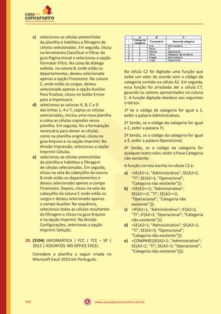 www.acasadoconcurseiro.com.br556
c)	 selecionou as células preenchidas
da planilha e habilitou a filtragem de
células selecionadas. Em seguida, clicou
na ferramenta Classificar e Filtrar da
guia Página Inicial e selecionou a opção
Formatar Filtro. Na caixa de diálogo
exibida, na coluna B, onde estão os
departamentos, deixou selecionada
apenas a opção Financeiro. Na coluna
C, onde estão os cargos, deixou
selecionado apenas a opção Auxiliar.
Para finalizar, clicou no botão Enviar
para a Impressora.
d)	 selecionou as colunas A, B, C e D
das linhas 1, 4 e 7, copiou as células
selecionadas, iniciou uma nova planilha
e colou as células copiadas nessa
planilha. Em seguida, fez a formatação
necessária para deixar as células
como na planilha original, clicou na
guia Arquivo e na opção Imprimir. Na
divisão Impressão, selecionou a opção
Imprimir Células.
e)	 selecionou as células preenchidas
da planilha e habilitou a filtragem
de células selecionadas. Em seguida,
clicou na seta do cabeçalho da coluna
B onde estão os departamentos e
deixou selecionado apenas o campo
Financeiro. Depois, clicou na seta do
cabeçalho da coluna C onde estão os
cargos e deixou selecionado apenas
o campo Auxiliar. Na sequência,
selecionou todas as células resultantes
da filtragem e clicou na guia Arquivo
e na opção Imprimir. Na divisão
Configurações, selecionou a opção
Imprimir Seleção.
20.	 (5594) INFORMÁTICA | FCC | TCE – SP |
2012 | ASSUNTOS: MS OFFICE EXCEL
Considere a planilha a seguir criada no
Microsoft Excel 2010 em Português.
Na célula C2 foi digitada uma função que
exibe um valor de acordo com o código da
categoria contido na célula A2. Em seguida,
essa função foi arrastada até a célula C7,
gerando os valores apresentados na coluna
C. A função digitada obedece aos seguintes
critérios:
1º Se o código da categoria for igual a 1,
exibir a palavra Administrativo;
2º Senão, se o código da categoria for igual
a 2, exibir a palavra TI;
3º Senão, se o código da categoria for igual
a 3, exibir a palavra Operacional;
4º Senão, se o código da categoria for
qualquer outro valor, exibir a frase Categoria
não existente.
A função correta escrita na célula C2 é:
a)	 =SE(A2=1, Administrativo; SE(A2=2,
TI; SE(A2=3, Operacional;
Categoria não existente)))
b)	 =SE(A2==1; Administrativo;
SE(A2==2; TI; SE(A2==3;
Operacional; Categoria não
existente))).
c)	 =IF(A2=1, Administrativo; IF(A2=2,
TI; IF(A2=3, Operacional; Categoria
não existente))).
d)	 =SE(A2=1; Administrativo; SE(A2=2;
TI; SE(A2=3; Operacional;
Categoria não existente)))
e)	 =COMPARE(SE(A2=1; Administrativo;
SE(A2=2; TI; SE(A2=3; Operacional;
Categoria não existente)))).
 