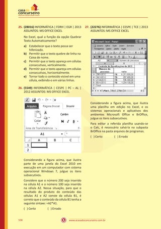 www.acasadoconcurseiro.com.br558
25.	 (28016) INFORMÁTICA | FDRH | EGR | 2013
ASSUNTOS: MS OFFICE EXCEL
No Excel, qual a função da opção Quebrar
Texto Automaticamente?
a)	 Estabelecer que o texto possa ser
hifenizado.
b)	 Permitir que o texto quebre de linha na
Caixa de nome.
c)	 Permitir que o texto apareça em células
consecutivas, verticalmente.
d)	 Permitir que o texto apareça em células
consecutivas, horizontalmente.
e)	 Tornar todo o conteúdo visível em uma
célula, exibindo-o em várias linhas.
26.	 (5549) INFORMÁTICA | CESPE | PC – AL |
2012 ASSUNTOS: MS OFFICE EXCEL
Considerando a figura acima, que ilustra
parte de uma janela do Excel 2010 em
execução em um computador com sistema
operacional Windows 7, julgue os itens
subsecutivos.
Considere que o número 200 seja inserido
na célula A1 e o número 100 seja inserido
na célula A2. Nessa situação, para que o
resultado do produto do conteúdo das
células A1 e A2 conste da célula B1, é
correto que o conteúdo da célula B1 tenha a
seguinte sintaxe: =A2*A1.
( ) Certo		 ( ) Errado
27.	 (22276) INFORMÁTICA | CESPE | TCE | 2013
ASSUNTOS: MS OFFICE EXCEL
Considerando a figura acima, que ilustra
uma planilha em edição no Excel, e os
sistemas operacionais e aplicativos dos
ambientes Microsoft Office e BrOffice,
julgue os itens subsecutivos.
Para editar a referida planilha usando-se
o Calc, é necessário salvá-la na subpasta
BrOffice na pasta arquivos de programas.
( ) Certo		 ( ) Errado
 