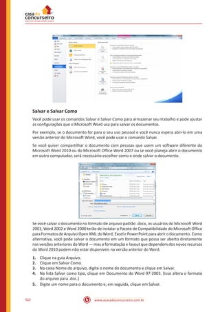 www.acasadoconcurseiro.com.br562
Salvar e Salvar Como
Você pode usar os comandos Salvar e Salvar Como para armazenar seu trabalho e pode ajustar
as configurações que o Microsoft Word usa para salvar os documentos.
Por exemplo, se o documento for para o seu uso pessoal e você nunca espera abri-lo em uma
versão anterior do Microsoft Word, você pode usar o comando Salvar.
Se você quiser compartilhar o documento com pessoas que usem um software diferente do
Microsoft Word 2010 ou do Microsoft Office Word 2007 ou se você planeja abrir o documento
em outro computador, será necessário escolher como e onde salvar o documento.
Se você salvar o documento no formato de arquivo padrão .docx, os usuários do Microsoft Word
2003, Word 2002 e Word 2000 terão de instalar o Pacote de Compatibilidade do Microsoft Office
para Formatos de Arquivo Open XML do Word, Excel e PowerPoint para abrir o documento. Como
alternativa, você pode salvar o documento em um formato que possa ser aberto diretamente
nas versões anteriores do Word — mas a formatação e layout que dependem dos novos recursos
do Word 2010 podem não estar disponíveis na versão anterior do Word.
1.	 Clique na guia Arquivo.
2.	 Clique em Salvar Como.
3.	 Na caixa Nome do arquivo, digite o nome do documento e clique em Salvar.
4.	 Na lista Salvar como tipo, clique em Documento do Word 97-2003. (Isso altera o formato
do arquivo para .doc.)
5.	 Digite um nome para o documento e, em seguida, clique em Salvar.
 