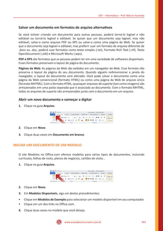 CEF – Informática – Prof. Márcio Hunecke
www.acasadoconcurseiro.com.br 563
Salvar um documento em formatos de arquivo alternativos
Se você estiver criando um documento para outras pessoas, poderá torná-lo legível e não
editável ou torná-lo legível e editável. Se quiser que um documento seja legível, mas não
editável, salve-o como arquivo PDF ou XPS ou salve-o como uma página da Web. Se quiser
que o documento seja legível e editável, mas preferir usar um formato de arquivo diferente de
.docx ou .doc, poderá usar formatos como texto simples (.txt), Formato Rich Text (.rtf), Texto
OpenDocument (.odt) e Microsoft Works (.wps).
PDF e XPS são formatos que as pessoas podem ler em uma variedade de softwares disponíveis.
Esses formatos preservam o layout de página do documento.
Páginas da Web: As páginas da Web são exibidas em um navegador da Web. Esse formato não
preserva o layout da página do seu documento. Quando alguém redimensionar a janela do
navegador, o layout do documento será alterado. Você pode salvar o documento como uma
página da Web convencional (formato HTML) ou como uma página da Web de arquivo único
(formato MHTML). Com o formato HTML, quaisquer arquivos de suporte (tais como imagens) são
armazenados em uma pasta separada que é associada ao documento. Com o formato MHTML,
todos os arquivos de suporte são armazenados junto com o documento em um arquivo.
Abrir um novo documento e começar a digitar
1.	 Clique na guia Arquivo.
2.	 Clique em Novo.
3.	 Clique duas vezes em Documento em branco.
INICIAR UM DOCUMENTO DE UM MODELO
O site Modelos no Office.com oferece modelos para vários tipos de documentos, incluindo
currículos, folhas de rosto, planos de negócios, cartões de visita...
1.	 Clique na guia Arquivo.
2.	 Clique em Novo.
3.	 Em Modelos Disponíveis, siga um destes procedimentos:
•• Clique em Modelos de Exemplo para selecionar um modelo disponível em seu computador.
•• Clique em um dos links no Office.com.
4.	 Clique duas vezes no modelo que você deseja.
 
