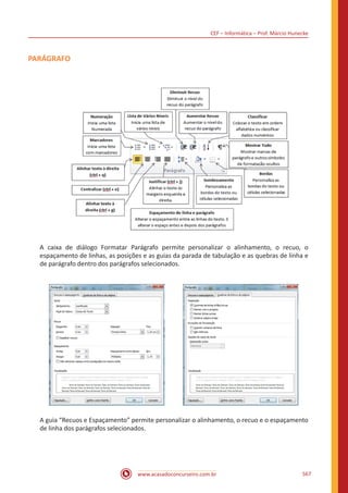 CEF – Informática – Prof. Márcio Hunecke
www.acasadoconcurseiro.com.br 567
PARÁGRAFO
A caixa de diálogo Formatar Parágrafo permite personalizar o alinhamento, o recuo, o
espaçamento de linhas, as posições e as guias da parada de tabulação e as quebras de linha e
de parágrafo dentro dos parágrafos selecionados.
A guia “Recuos e Espaçamento” permite personalizar o alinhamento, o recuo e o espaçamento
de linha dos parágrafos selecionados.
 