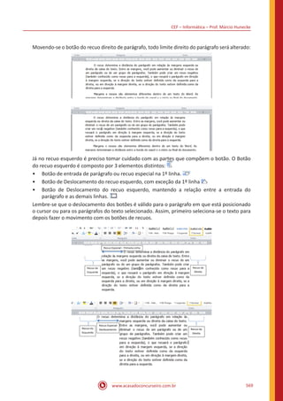 CEF – Informática – Prof. Márcio Hunecke
www.acasadoconcurseiro.com.br 569
Movendo-se o botão do recuo direito de parágrafo, todo limite direito do parágrafo será alterado:
Já no recuo esquerdo é preciso tomar cuidado com as partes que compõem o botão. O Botão
do recuo esquerdo é composto por 3 elementos distintos:
•• Botão de entrada de parágrafo ou recuo especial na 1º linha.
•• Botão de Deslocamento do recuo esquerdo, com exceção da 1º linha
•• Botão de Deslocamento do recuo esquerdo, mantendo a relação entre a entrada do
parágrafo e as demais linhas.
Lembre-se que o deslocamento dos botões é válido para o parágrafo em que está posicionado
o cursor ou para os parágrafos do texto selecionado. Assim, primeiro seleciona-se o texto para
depois fazer o movimento com os botões de recuos.
 
