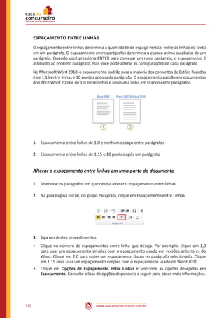 www.acasadoconcurseiro.com.br570
ESPAÇAMENTO ENTRE LINHAS
O espaçamento entre linhas determina a quantidade de espaço vertical entre as linhas do texto
em um parágrafo. O espaçamento entre parágrafos determina o espaço acima ou abaixo de um
parágrafo. Quando você pressiona ENTER para começar um novo parágrafo, o espaçamento é
atribuído ao próximo parágrafo, mas você pode alterar as configurações de cada parágrafo.
No Microsoft Word 2010, o espaçamento padrão para a maioria dos conjuntos de Estilos Rápidos
é de 1,15 entre linhas e 10 pontos após cada parágrafo. O espaçamento padrão em documentos
do Office Word 2003 é de 1,0 entre linhas e nenhuma linha em branco entre parágrafos.
1.	 Espaçamento entre linhas de 1,0 e nenhum espaço entre parágrafos
2.	 Espaçamento entre linhas de 1,15 e 10 pontos após um parágrafo
Alterar o espaçamento entre linhas em uma parte do documento
1.	 Selecione os parágrafos em que deseja alterar o espaçamento entre linhas.
2.	 Na guia Página Inicial, no grupo Parágrafo, clique em Espaçamento entre Linhas.
3.	 Siga um destes procedimentos:
•• Clique no número de espaçamentos entre linha que deseja. Por exemplo, clique em 1,0
para usar um espaçamento simples com o espaçamento usado em versões anteriores do
Word. Clique em 2,0 para obter um espaçamento duplo no parágrafo selecionado. Clique
em 1,15 para usar um espaçamento simples com o espaçamento usado no Word 2010.
•• Clique em Opções de Espaçamento entre Linhas e selecione as opções desejadas em
Espaçamento. Consulte a lista de opções disponíveis a seguir para obter mais informações.
 