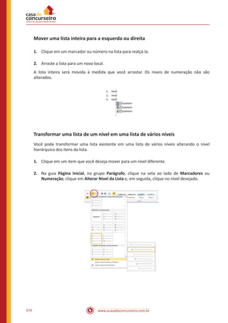 www.acasadoconcurseiro.com.br574
Mover uma lista inteira para a esquerda ou direita
1.	 Clique em um marcador ou número na lista para realçá-la.
2.	 Arraste a lista para um novo local.
A lista inteira será movida à medida que você arrastar. Os níveis de numeração não são
alterados.
Transformar uma lista de um nível em uma lista de vários níveis
Você pode transformar uma lista existente em uma lista de vários níveis alterando o nível
hierárquico dos itens da lista.
1.	 Clique em um item que você deseja mover para um nível diferente.
2.	 Na guia Página Inicial, no grupo Parágrafo, clique na seta ao lado de Marcadores ou
Numeração, clique em Alterar Nível da Lista e, em seguida, clique no nível desejado.
 