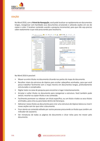 www.acasadoconcurseiro.com.br576
EDIÇÃO
No Word 2010, com o Painel de Navegação, você pode localizar-se rapidamente em documentos
longos, reorganizar com facilidade seus documentos arrastando e soltando seções em vez de
copiar e colar. E localizar conteúdo usando a pesquisa incremental, para que não seja preciso
saber exatamente o que está procurando para localizá-lo.
No Word 2010 é possível:
•• Mover-se entre títulos no documento clicando nas partes do mapa do documento.
•• Recolher níveis da estrutura de tópicos para ocultar cabeçalhos aninhados, para que você
possa trabalhar facilmente com o mapa mesmo em documentos longos, profundamente
estruturados e complicados.
•• Digitar texto na caixa de pesquisa para encontrar o lugar instantaneamente.
•• Arrastar e soltar títulos no documento para reorganizar a estrutura. Você também pode
excluir, recortar ou copiar títulos e seu conteúdo.
•• Facilmente promover ou rebaixar um título específico, ou um título e todos os seus títulos
aninhados, para cima ou para baixo dentro da hierarquia.
•• Adicionar novos títulos ao documento para criar uma estrutura de tópicos básica ou inserir
novas seções sem ter que rolar o documento.
•• Ficar atento ao conteúdo editado por outras pessoas procurando os títulos que contêm um
indicador de coautoria.
•• Ver miniaturas de todas as páginas do documento e clicar nelas para me mover pelo
documento.
 