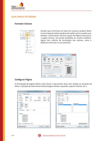 www.acasadoconcurseiro.com.br578
GUIA LAYOUT DE PÁGINA
Formatar Colunas
Sempre que se formata um texto em colunas o próprio Word
se encarrega de colocar quebras de seções entre as partes que
dividem o documento. Na Guia Layout da Página encontra-se
a opção colunas. Sua janela possibilita ao usuário modificar
alguns dos critérios de formatação das colunas, como a
distância entre elas e o seu tamanho.
Configurar Página
A formatação de página define como ficará o documento ativo com relação ao tamanho da
folha e a posição do texto dentro dela (margens direita, esquerda, superior inferior, etc.).
 