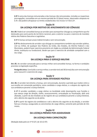 www.acasadoconcurseiro.com.br58
§ 4º A soma das licenças remuneradas e das licenças não remuneradas, incluídas as respectivas
prorrogações, concedidas em um mesmo período de 12 (doze) meses, observado o disposto no
§ 3º, não poderá ultrapassar os limites estabelecidos nos incisos I e II do § 2º.
Seção III
DA LICENÇA POR MOTIVO DE AFASTAMENTO DO CÔNJUGE
Art. 84. Poderá ser concedida licença ao servidor para acompanhar cônjuge ou companheiro que foi
deslocado para outro ponto do território nacional, para o exterior ou para o exercício de mandato
eletivo dos Poderes Executivo e Legislativo.
§ 1º A licença será por prazo indeterminado e sem remuneração.
§ 2º No deslocamento de servidor cujo cônjuge ou companheiro também seja servidor público,
civil ou militar, de qualquer dos Poderes da União, dos Estados, do Distrito Federal e dos
Municípios, poderá haver exercício provisório em órgão ou entidade da Administração Federal
direta, autárquica ou fundacional, desde que para o exercício de atividade compatível com o
seu cargo.
Seção IV
DA LICENÇA PARA O SERVIÇO MILITAR
Art. 85. Ao servidor convocado para o serviço militar será concedida licença, na forma e condições
previstas na legislação específica.
Parágrafo único. Concluído o serviço militar, o servidor terá até 30 (trinta) dias sem remuneração
para reassumir o exercício do cargo.
Seção V
DA LICENÇA PARA ATIVIDADE POLÍTICA
Art. 86. O servidor terá direito a licença, sem remuneração, durante o período que mediar entre a
sua escolha em convenção partidária, como candidato a cargo eletivo, e a véspera do registro de
sua candidatura perante a Justiça Eleitoral.
§ 1º O servidor candidato a cargo eletivo na localidade onde desempenha suas funções e
que exerça cargo de direção, chefia, assessoramento, arrecadação ou fiscalização, dele será
afastado, a partir do dia imediato ao do registro de sua candidatura perante a Justiça Eleitoral,
até o décimo dia seguinte ao do pleito.
§ 2º A partir do registro da candidatura e até o décimo dia seguinte ao da eleição, o servidor
fará jus à licença, assegurados os vencimentos do cargo efetivo, somente pelo período de três
meses.
Seção VI
DA LICENÇA-PRÊMIO POR ASSIDUIDADE
DA LICENÇA PARA CAPACITAÇÃO
(Redação dada pela Lei nº 9.527, de 10.12.97)
 