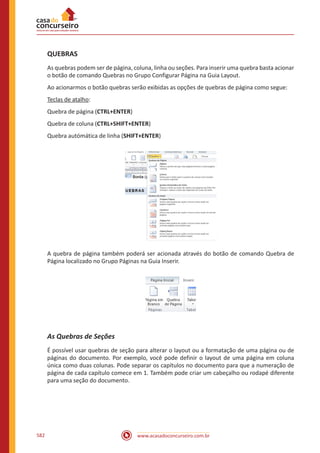 www.acasadoconcurseiro.com.br582
QUEBRAS
As quebras podem ser de página, coluna, linha ou seções. Para inserir uma quebra basta acionar
o botão de comando Quebras no Grupo Configurar Página na Guia Layout.
Ao acionarmos o botão quebras serão exibidas as opções de quebras de página como segue:
Teclas de atalho:
Quebra de página (CTRL+ENTER)
Quebra de coluna (CTRL+SHIFT+ENTER)
Quebra autómática de linha (SHIFT+ENTER)
A quebra de página também poderá ser acionada através do botão de comando Quebra de
Página localizado no Grupo Páginas na Guia Inserir.
As Quebras de Seções
É possível usar quebras de seção para alterar o layout ou a formatação de uma página ou de
páginas do documento. Por exemplo, você pode definir o layout de uma página em coluna
única como duas colunas. Pode separar os capítulos no documento para que a numeração de
página de cada capítulo comece em 1. Também pode criar um cabeçalho ou rodapé diferente
para uma seção do documento.
 