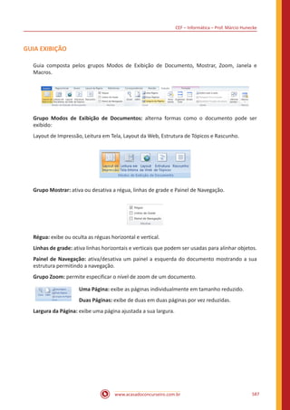 CEF – Informática – Prof. Márcio Hunecke
www.acasadoconcurseiro.com.br 587
GUIA EXIBIÇÃO
Guia composta pelos grupos Modos de Exibição de Documento, Mostrar, Zoom, Janela e
Macros.
Grupo Modos de Exibição de Documentos: alterna formas como o documento pode ser
exibido:
Layout de Impressão, Leitura em Tela, Layout da Web, Estrutura de Tópicos e Rascunho.
Grupo Mostrar: ativa ou desativa a régua, linhas de grade e Painel de Navegação.
Régua: exibe ou oculta as réguas horizontal e vertical.
Linhas de grade: ativa linhas horizontais e verticais que podem ser usadas para alinhar objetos.
Painel de Navegação: ativa/desativa um painel a esquerda do documento mostrando a sua
estrutura permitindo a navegação.
Grupo Zoom: permite especificar o nível de zoom de um documento.
Uma Página: exibe as páginas individualmente em tamanho reduzido.
Duas Páginas: exibe de duas em duas páginas por vez reduzidas.
Largura da Página: exibe uma página ajustada a sua largura.
 