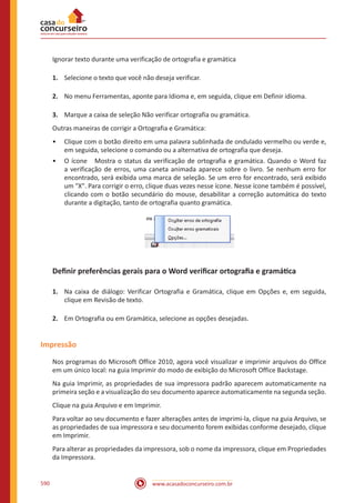 www.acasadoconcurseiro.com.br590
Ignorar texto durante uma verificação de ortografia e gramática
1.	 Selecione o texto que você não deseja verificar.
2.	 No menu Ferramentas, aponte para Idioma e, em seguida, clique em Definir idioma.
3.	 Marque a caixa de seleção Não verificar ortografia ou gramática.
Outras maneiras de corrigir a Ortografia e Gramática:
•• Clique com o botão direito em uma palavra sublinhada de ondulado vermelho ou verde e,
em seguida, selecione o comando ou a alternativa de ortografia que deseja.
•• O ícone Mostra o status da verificação de ortografia e gramática. Quando o Word faz
a verificação de erros, uma caneta animada aparece sobre o livro. Se nenhum erro for
encontrado, será exibida uma marca de seleção. Se um erro for encontrado, será exibido
um X. Para corrigir o erro, clique duas vezes nesse ícone. Nesse ícone também é possível,
clicando com o botão secundário do mouse, desabilitar a correção automática do texto
durante a digitação, tanto de ortografia quanto gramática.
Definir preferências gerais para o Word verificar ortografia e gramática
1.	 Na caixa de diálogo: Verificar Ortografia e Gramática, clique em Opções e, em seguida,
clique em Revisão de texto.
2.	 Em Ortografia ou em Gramática, selecione as opções desejadas.
Impressão
Nos programas do Microsoft Office 2010, agora você visualizar e imprimir arquivos do Office
em um único local: na guia Imprimir do modo de exibição do Microsoft Office Backstage.
Na guia Imprimir, as propriedades de sua impressora padrão aparecem automaticamente na
primeira seção e a visualização do seu documento aparece automaticamente na segunda seção.
Clique na guia Arquivo e em Imprimir.
Para voltar ao seu documento e fazer alterações antes de imprimi-la, clique na guia Arquivo, se
as propriedades de sua impressora e seu documento forem exibidas conforme desejado, clique
em Imprimir.
Para alterar as propriedades da impressora, sob o nome da impressora, clique em Propriedades
da Impressora.
 