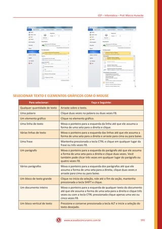 CEF – Informática – Prof. Márcio Hunecke
www.acasadoconcurseiro.com.br 591
SELECIONAR TEXTO E ELEMENTOS GRÁFICOS COM O MOUSE
Para selecionar: Faça o Seguinte:
Qualquer quantidade de texto Arraste sobre o texto.
Uma palavra Clique duas vezes na palavra ou duas vezes F8.
Um elemento gráfico Clique no elemento gráfico.
Uma linha de texto Mova o ponteiro para a esquerda da linha até que ele assuma a
forma de uma seta para a direita e clique.
Várias linhas de texto Mova o ponteiro para a esquerda das linhas até que ele assuma a
forma de uma seta para a direita e arraste para cima ou para baixo.
Uma frase Mantenha pressionada a tecla CTRL e clique em qualquer lugar da
frase ou três vezes F8.
Um parágrafo Mova o ponteiro para a esquerda do parágrafo até que ele assuma
a forma de uma seta para a direita e clique duas vezes. Você
também pode clicar três vezes em qualquer lugar do parágrafo ou
quatro vezes F8.
Vários parágrafos Mova o ponteiro para a esquerda dos parágrafos até que ele
assuma a forma de uma seta para a direita, clique duas vezes e
arraste para cima ou para baixo.
Um bloco de texto grande Clique no início da seleção, role até o fim da seção, mantenha
pressionada a tecla SHIFT e clique.
Um documento inteiro Mova o ponteiro para a esquerda de qualquer texto do documento
até que ele assuma a forma de uma seta para a direita e clique três
vezes ou com a tecla CTRL pressionada clique apenas uma vez ou
cinco vezes F8.
Um bloco vertical de texto Pressione e conserve pressionada a tecla ALT e inicie a seleção do
texto desejado.
 