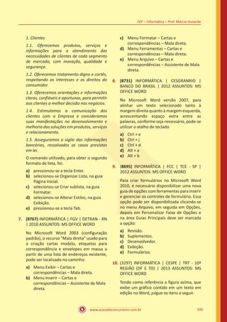 www.acasadoconcurseiro.com.br
CEF – Informática – Prof. Márcio Hunecke
595
1. Clientes
1.1. Oferecemos produtos, serviços e
informações para o atendimento das
necessidades de clientes de cada segmento
de mercado, com inovação, qualidade e
segurança.
1.2. Oferecemos tratamento digno e cortês,
respeitando os interesses e os direitos do
consumidor.
1.3. Oferecemos orientações e informações
claras, confiáveis e oportunas, para permitir
aos clientes a melhor decisão nos negócios.
1.4. Estimulamos a comunicação dos
clientes com a Empresa e consideramos
suas manifestações no desenvolvimento e
melhoria das soluções em produtos, serviços
e relacionamento.
1.5. Asseguramos o sigilo das informações
bancárias, ressalvados os casos previstos
em lei.
O comando utilizado, para obter o segundo
formato de lista, foi:
a)	 pressionou-se a tecla Enter.
b)	 selecionou-se Organizar Lista, na guia
Página Inicial.
c)	 selecionou-se Criar sublista, na guia
Formatar.
d)	 selecionou-se Alterar Estilos, na guia
Exibição.
e)	 pressionou-se a tecla Tab.
7.	 (8767) INFORMÁTICA | FGV | DETRAN - RN
| 2010 ASSUNTOS: MS OFFICE WORD
No Microsoft Word 2003 (configuração
padrão), o recurso “Mala direta” usado para
a criação cartas modelo, etiquetas para
correspondência e envelopes em massa a
partir de uma lista de endereços existente,
pode ser localizado no caminho:
a)	 Menu Exibir – Cartas e
correspondências – Mala direta.
b)	 Menu Inserir – Cartas e
correspondências – Assistente de Mala
direta.
c)	 Menu Formatar – Cartas e
correspondências – Mala direta.
d)	 Menu Ferramentas – Cartas e
correspondências – Mala direta.
e)	 Menu Arquivo – Cartas e
correspondências – Assistente de Mala
direta.
8.	 (8731) INFORMÁTICA | CESGRANRIO |
BANCO DO BRASIL | 2012 ASSUNTOS: MS
OFFICE WORD
No Microsoft Word versão 2007, para
alinhar um texto selecionado tanto à
margem direita quanto à margem esquerda,
acrescentando espaço extra entre as
palavras, conforme seja necessário, pode-se
utilizar o atalho de teclado
a)	 Ctrl + e
b)	 Ctrl + j
c)	 Ctrl + d
d)	 Alt + a
e)	 Alt + b
9.	 (8695) INFORMÁTICA | FCC | TCE - SP |
2012 ASSUNTOS: MS OFFICE WORD
Para criar formulários no Microsoft Word
2010, é necessário disponibilizar uma nova
guia de opções com ferramentas para inserir
e gerenciar os controles de formulário. Essa
opção pode ser disponibilizada clicando-se
no menu Arquivo, em seguida em Opções,
depois em Personalizar Faixa de Opções e
na área Guias Principais deve ser marcada
a opção:
a)	 Revisão.
b)	 Suplementos.
c)	 Desenvolvedor.
d)	 Exibição.
e)	 Formulários.
10.	 (3297) INFORMÁTICA | CESPE | TRT - 10ª
REGIÃO (DF E TO) | 2013 ASSUNTOS: MS
OFFICE WORD
Tendo como referência a figura acima, que
exibe um gráfico contido em um texto em
edição no Word, julgue os itens a seguir.
 