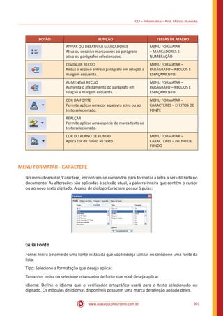 CEF – Informática – Prof. Márcio Hunecke
www.acasadoconcurseiro.com.br 601
BOTÃO FUNÇÃO TECLAS DE ATALHO
ATIVAR OU DESATIVAR MARCADORES
Ativa ou desativa marcadores ao parágrafo
ativo ou parágrafos selecionados.
MENU FORMATAR
– MARCADORES E
NUMERAÇÃO
DIMINUIR RECUO
Reduz o espaço entre o parágrafo em relação a
margem esquerda.
MENU FORMATAR –
PARÁGRAFO – RECUOS E
ESPAÇAMENTO.
AUMENTAR RECUO
Aumenta o afastamento do parágrafo em
relação a margem esquerda.
MENU FORMATAR –
PARÁGRAFO – RECUOS E
ESPAÇAMENTO.
COR DA FONTE
Permite aplicar uma cor a palavra ativa ou ao
texto selecionado.
MENU FORMATAR –
CARACTERES – EFEITOS DE
FONTE
REALÇAR
Permite aplicar uma espécie de marca texto ao
texto selecionado.
COR DO PLANO DE FUNDO
Aplica cor de fundo ao texto.
MENU FORMATAR –
CARACTERES – PALNO DE
FUNDO
MENU FORMATAR - CARACTERE
No menu Formatar/Caractere, encontram-se comandos para formatar a letra a ser utilizada no
documento. As alterações são aplicadas à seleção atual, à palavra inteira que contém o cursor
ou ao novo texto digitado. A caixa de diálogo Caractere possui 5 guias:
Guia Fonte
Fonte: Insira o nome de uma fonte instalada que você deseja utilizar ou selecione uma fonte da
lista.
Tipo: Selecione a formatação que deseja aplicar.
Tamanho: Insira ou selecione o tamanho de fonte que você deseja aplicar.
Idioma: Define o idioma que o verificador ortográfico usará para o texto selecionado ou
digitado. Os módulos de idiomas disponíveis possuem uma marca de seleção ao lado deles.
 
