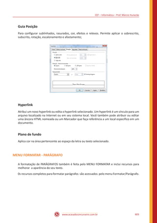 CEF – Informática – Prof. Márcio Hunecke
www.acasadoconcurseiro.com.br 603
Guia Posição
Para configurar sublinhados, rasurados, cor, efeitos e relevos. Permite aplicar o sobrescrito,
subscrito, rotação, escalonamento e afastamento;
Hyperlink
Atribui um novo hyperlink ou edita o hyperlink selecionado. Um hyperlink é um vínculo para um
arquivo localizado na Internet ou em seu sistema local. Você também pode atribuir ou editar
uma âncora HTML nomeada ou um Marcador que faça referência a um local específico em um
documento.
Plano de fundo
Aplica cor na área pertencente ao espaço da letra ou texto selecionado.
MENU FORMATAR - PARÁGRAFO
A formatação de PARÁGRAFOS também é feita pelo MENU FORMATAR e inclui recursos para
melhorar a aparência do seu texto.
0s recursos completos para formatar parágrafos são acessados pelo menu Formatar/Parágrafo.
 
