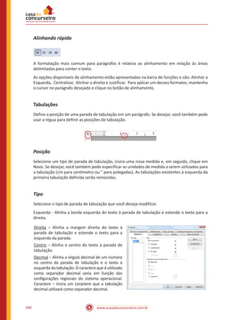 www.acasadoconcurseiro.com.br606
Alinhando rápido
A formatação mais comum para parágrafos é relativa ao alinhamento em relação às áreas
delimitadas para conter o texto.
As opções disponíveis de alinhamento estão apresentadas na barra de funções e são: Alinhar a
Esquerda, Centralizar, Alinhar a direita e Justificar. Para aplicar um desses formatos, mantenha
o cursor no parágrafo desejado e clique no botão de alinhamento.
Tabulações
Define a posição de uma parada de tabulação em um parágrafo. Se desejar, você também pode
usar a régua para definir as posições de tabulação.
Posição
Selecione um tipo de parada de tabulação, insira uma nova medida e, em seguida, clique em
Novo. Se desejar, você também pode especificar as unidades de medida a serem utilizadas para
a tabulação (cm para centímetro ou  para polegadas). As tabulações existentes à esquerda da
primeira tabulação definida serão removidas.
Tipo
Selecione o tipo de parada de tabulação que você deseja modificar.
Esquerda - Alinha a borda esquerda do texto à parada de tabulação e estende o texto para a
direita.
Direita – Alinha a margem direita do texto à
parada de tabulação e estende o texto para a
esquerda da parada.
Centro – Alinha o centro do texto à parada de
tabulação.
Decimal – Alinha a vírgula decimal de um número
no centro da parada de tabulação e o texto à
esquerda da tabulação. O caractere que é utilizado
como separador decimal varia em função das
configurações regionais do sistema operacional.
Caractere – Insira um caractere que a tabulação
decimal utilizará como separador decimal.
 