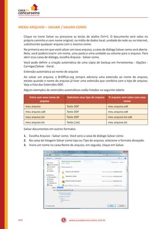 www.acasadoconcurseiro.com.br614
MENU ARQUIVO – SALVAR / SALVAR COMO
Clique no ícone Salvar ou pressione as teclas de atalho Ctrl+S. O documento será salvo no
próprio caminho e com nome original, na mídia de dados local, unidade de rede ou na Internet,
substituindo qualquer arquivo com o mesmo nome.
Na primeira vez em que você salvar um novo arquivo, a caixa de diálogo Salvar como será aberta.
Nela, você poderá inserir um nome, uma pasta e uma unidade ou volume para o arquivo. Para
abrir essa caixa de diálogo, escolha Arquivo - Salvar como.
Você pode definir a criação automática de uma cópia de backup em Ferramentas - Opções -
Carregar/Salvar - Geral.
Extensão automática ao nome de arquivo
Ao salvar um arquivo, o BrOffice.org sempre adiciona uma extensão ao nome do arquivo,
exceto quando o nome do arquivo já tiver uma extensão que combina com o tipo de arquivo.
Veja a lista das Extensões ODF.
Alguns exemplos de extensões automáticas estão listados na seguinte tabela:
Entre com esse nome de
arquivo
Selecione esse tipo de arquivo O arquivo será salvo com esse
nome
meu arquivo Texto ODF meu arquivo.odt
meu arquivo.odt Texto ODF meu arquivo.odt
meu arquivo.txt Texto ODF meu arquivo.txt.odt
meu arquivo.txt Texto (.txt) meu arquivo.txt
Salvar documentos em outros formatos
1.	 Escolha Arquivo - Salvar como. Você verá a caixa de diálogo Salvar como.
2.	 Na caixa de listagem Salvar como tipo ou Tipo de arquivo, selecione o formato desejado.
3.	 Insira um nome na caixa Nome de arquivo, em seguida, clique em Salvar.
 