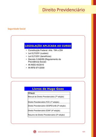 www.acasadoconcurseiro.com.br 623
Direito Previdenciário
Seguridade Social
LEGISLAÇÃO APLICADA AO CURSO
• Constituição Federal: Arts. 194 a 204
• Lei 8.212/91 (custeio)
• Lei 8.213/91 (benefícios)
• Decreto 3.048/99 (Regulamento da
Previdência Social)
• IN INSS 45/2010
• IN RFB 971/2009
Livros de Hugo Goes
TÍTULO
Manual de Direito Previdenciário (7ª edição)
Direito Previdenciário FCC (1ª edição)
Direito Previdenciário CESPE/UnB (3ª edição)
Direito Previdenciário ESAF (4ª edição)
Resumo de Direito Previdenciário (5ª edição)
 