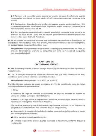INSS (Técnico) – Direito Administrativo – Prof. Cristiano de Souza
www.acasadoconcurseiro.com.br 63
§ 2º Também será concedido horário especial ao servidor portador de deficiência, quando
comprovada a necessidade por junta médica oficial, independentemente de compensação de
horário.
§ 3º As disposições do parágrafo anterior são extensivas ao servidor que tenha cônjuge, filho
ou dependente portador de deficiência física, exigindo-se, porém, neste caso, compensação de
horário na forma do inciso II do art. 44.
§ 4º Será igualmente concedido horário especial, vinculado à compensação de horário a ser
efetivada no prazo de até 1 (um) ano, ao servidor que desempenhe atividade prevista nos
incisos I e II do caput do art. 76-A desta Lei.
Art. 99. Ao servidor estudante que mudar de sede no interesse da administração é assegurada, na
localidade da nova residência ou na mais próxima, matrícula em instituição de ensino congênere,
em qualquer época, independentemente de vaga.
Parágrafo único. O disposto neste artigo estende-se ao cônjuge ou companheiro, aos filhos, ou
enteados do servidor que vivam na sua companhia, bem como aos menores sob sua guarda,
com autorização judicial.
CAPÍTULO VII
DO TEMPO DE SERVIÇO
Art. 100. É contado para todos os efeitos o tempo de serviço público federal, inclusive o prestado às
Forças Armadas.
Art. 101. A apuração do tempo de serviço será feita em dias, que serão convertidos em anos,
considerado o ano como de trezentos e sessenta e cinco dias.
Parágrafo único. (Revogado pela Lei nº 9.527, de 10.12.97)
Art. 102. Além das ausências ao serviço previstas no art. 97, são considerados como de efetivo
exercício os afastamentos em virtude de:
I – férias;
II – exercício de cargo em comissão ou equivalente, em órgão ou entidade dos Poderes da
União, dos Estados, Municípios e Distrito Federal;
III – exercício de cargo ou função de governo ou administração, em qualquer parte do território
nacional, por nomeação do Presidente da República;
IV – participação em programa de treinamento regularmente instituído ou em programa de
pós-graduação stricto sensu no País, conforme dispuser o regulamento;
V – desempenho de mandato eletivo federal, estadual, municipal ou do Distrito Federal, exceto
para promoção por merecimento;
VI – júri e outros serviços obrigatórios por lei;
VII – missão ou estudo no exterior, quando autorizado o afastamento, conforme dispuser o
regulamento;
 