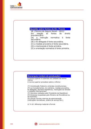 www.acasadoconcurseiro.com.br638
Questão sobre fontes do Dir. Previd.
28. (Técnico do Seguro Social – 2012)
Em relação às fontes do direito
previdenciário:
(A) a instrução normativa é fonte
secundária.
(B) a lei delegada é fonte secundária.
(C) a medida provisória é fonte secundária.
(D) o memorando é fonte primária.
(E) a orientação normativa é fonte primária.
Hierarquia (ordem de graduação)
A norma superior é substrato de validade da norma
inferior
A norma superior prevalece sobre a inferior:
1º) Constituição Federal e emendas constitucionais;
2º) Lei Complementar, lei ordinária, medida provisória,
lei delegada, decretos legislativos, resoluções do Senado
e tratados internacionais;
3º) Decretos (editados pelo Presidente da República);
4º) Portarias (expedidas pelo Ministro da Previdência ou
da Fazenda);
5º) Outras normas internas da administração
(instruções normativas, ordens de serviço etc.).
LC X LO: diferença material e formal.
 